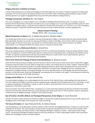 www.interfaithsustain.com
Page 33
Religious Education in Relation to Creation
A study of the educational issues raised by emerging environmental awareness, particularly in relation to questions of stewardship
and justice. This course focuses on two primary contexts, the rural and the urban, considering specific examples of ways in which
Christian educators can support congregational learning and ministry that embraces ecological literacy.
Theology, Environment, and Ethics; Rev. Alan Padgett
This course investigates our current ecological crisis in the light of a biblically informed Christian ethic. It is equally a study in a
Christian ethical interpretation of Scripture in the light of our current ecological crisis. A case study approach helps to ground a short
introduction to ecology as well as a study of various models for a Christian ethic of creation care. The focus is on a critical theological
reflection on praxis in a pluralistic world of many faiths and none at all, but in which we share a common, growing crisis.
Lutheran School of Theology
Chicago, Illinois, USA | http://www.lstc.edu
Biblical Perspectives on Nature; Rev. Dr. Barbara Rossing & Dr. Theodore Hiebert
The ultimate goal of this course is to consider a new way of thinking about religion, a way which takes the natural world seriously.
More specifically, the goal is to consider this new way of thinking in relation to the Bible, and to examine what role nature plays in
biblical thought. At the end of the course, we hope all of us will know better how to take creation seriously in our biblical
interpretation, in our linking of the Bible and ministry, and in our practice of ministry itself.
Biomedical Ethics in a Multicultural World; Dr. Richard Perry
This course critically examines contemporary bioethical issues from a multicultural perspective. Using case studies attention will be
given to the application of various bioethical principles to a variety of issues in biomedical ethics including but not limited to justice
in health care, genetic counseling and screening, environmental influence on public health, human experimentation, genetics,
euthanasia, end of life and other contemporary health problems.
Dust to Dust: Ritual and Theology of Human Earth Boundedness; Dr. Benjamin Stewart
Some Christian funerary practices embody unity with the earth ("earth to earth, ashes to ashes, dust to dust"), while others suggest
a trajectory away from earth ("set your minds on things that are above, not on things that are on earth," toward a "heavenly home").
This course studies ritual practices at death as centrally embodying convictions about human relationship with the earth and with
God. The course traces a number of themes toward their intersection at funeral rituals: theology of the cross, incarnation and
embodiment, ecological theology, and liturgical theology. The course especially focuses on the emerging natural burial movement:
placing it in historical context, analyzing it theologically, and equipping course members to be leaders in articulating and introducing
its practices for the church and the wider community."
Ecology and the Bible; Rev. Dr. Chilkuri Vasantha Rao
The present global ecological crisis is often alleged to be the outcome of the Judeo-Christian understanding of the Holy Scriptures.
This calls students of the Bible to undertake a serious exegetical study, especially of the Pentateuch with its rich "Law Codes," as well
as a general investigation of the Bible as a whole, in order to be able to understand God's concern for every living being and
preservation of the whole created order.
The course entails close study of biblical texts – but doing so in a conversation that embraces perspectives of Christians from North
America, South Asia with particular reference to India and other parts of the world. Hence it aims to advance students' competency
in both the areas of "Religious Heritage – Scripture" and "Cultural Context".
Epic of Creation: Scientific, Biblical, and Theological Perspectives on Our Origins; Dr. Gayle Woloschak
The Epic of Creation invites scientists and scholars of religion to present their professional perspectives on the scientific, biblical, and
theological stories of the origins of the universe, life, and human beings.
The Future of Creation; Dr. Gayle Woloschak & Rev. Dr. Barbara Rossing
This interdisciplinary course will prepare seminary students to offer informed and engaged leadership in response to environmental
challenges for the future. The course includes a strong scientific component, with guest lecturers from the science faculties of the
Chicago-area universities and research centers. It also integrates theological responses to science – particularly climate change
science – presented by theology and biblical professors from local seminaries, in order to help prepare students make connections
between the knowledge of science and faith traditions.
 