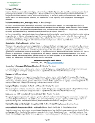 www.interfaithsustain.com
Page 36
Ecology and Theology
Exploring the interconnections between religious values, theology and a life of practice, this course focuses on congregational and
personal practices of faith. Environmental practice is the occasion for learning a discipline and approach of practice of faith in a
congregational context and other contexts. Topics include developing an attitude of practice, concrete examples of faith in practice
at Faith in Place and other non-profits in Chicago, and practical skills such as organizing in the congregation, and writing grant
proposals.
Environmental Ethics: Bios, Anthropos, Theos; Dr. Michael Hogue
For various reasons, this time in the history of life is one of unparalleled promise and peril. Our increasing human capacity to
intervene within and to alter the larger world of life presents us with grave practical challenges. Where in previous historical times
the natural world was interpreted as a relatively stable backdrop to human behavior, contemporary human efficacy is now capable
not only of radically altering but of possibly destroying the conditions necessary to sustain life.
Further, new possibilities in genetic science and technology mean that human life has crossed a moral threshold from being not only
an agent but also an object of technological change. Life, human and other-than-human, is more vulnerable than ever before. A
multitude of theological and ethical implications attend these radical shifts in the scope and power of human action. The primary
aim of this course is to bring the gravity of these implications to visibility in order better to respond to them.
Globalization, Religion, Ethics; Dr. Michael Hogue
This course interrogates the relations among globalization, religion, and ethics in two steps, analytic and constructive. Our purposes
during these sessions include the attempt to understand whether “globalization” is something “new under the sun,” perhaps a late-,
hyper-, or post-modern phenomenon. Understanding this will require that some attention be given to the question of how
“globalization” and modernity interrelate. So also it will be important to consider the constitutive economic or material and cultural
dynamics of “globalization,” some of its ecological impacts, and the ways in which it generates different forms of social life and
modes of thinking. The underlying analytic question through this part of the course will be that of how the concepts and forms of
“religion” and “globalization” implicate and/or (re-)constitute one another.
Methodist Theological School in Ohio
Delaware, Ohio, USA | http://www.mtso.edu/
Connections in Ecology and Religious Education; Dr. Timothy Van Meter
A course exploring harmonies and dissonance between models of religious and ecological education. It is designed for individuals
who are seeking ways to integrate ecological issues as an aspect of the educational life of a vibrant community.
Dialogues in Faith and Science
The purpose of this course is to engage in meaningful discourse between science and theology for the purpose of developing a
thoughtful, relevant faith conversant with scientific discovery and progress. Contemporary discoveries in neuroscience, cosmology,
anthropology, evolutionary theory, genetics and ecological sciences all offer opportunities for engaging understanding of faith. Two
or three scientific areas will be chosen for dialogue with the Christian faith traditions.
Ecological Religious Education; Dr. Randy Litchfield & Dr. Timothy Van Meter
This course explores harmonies and dissonance between models of religious and ecological education. It is designed for individuals
who are seeking ways to integrate ecological issues as an aspect of the educational life of a vibrant community.
Food, Land and Faith Formation; Dr. Randy Litchfield & Dr. Timothy Van Meter
Through urban gardening, community supported agriculture, farmer’s markets or intentional agrarian communities, young people
are constructing new relationships with food, land, and community. In doing so, they are exploring understandings of faith and
spirituality through ideas and metaphors reflecting their commitments to community and agrarian values.
Practical Theology and Ecology; Dr. Randy Litchfield & Dr. Timothy Van Meter, No course description found.
Resisting Biocide: Environmental Ethics for Discipleship; Dr. Randy Litchfield & Dr. Timothy Van Meter
The environmental crises facing human communities worldwide present a host of difficult moral questions for the Christian life. The
overlapping problems of ecological degradation, resource depletion, climate disruption, and more – especially in relation to those
already victimized by poverty and other forms of oppression – require critical, systemic reflection as well as transformative changes
 