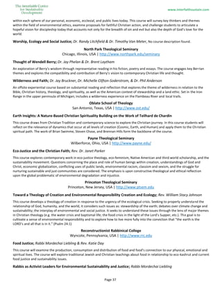 www.interfaithsustain.com
Page 37
within each sphere of our personal, economic, ecclesial, and public lives today. This course will survey key thinkers and themes
within the field of environmental ethics, examine proposals for faithful Christian action, and challenge students to articulate a
hopeful vision for discipleship today that accounts not only for the breadth of sin and evil but also the depth of God’s love for the
world.
Worship, Ecology and Social Justice; Dr. Randy Litchfield & Dr. Timothy Van Meter, No course description found.
North Park Theological Seminary
Chicago, Illinois, USA | http://www.northpark.edu/seminary
Thought of Wendell Berry; Dr. Jay Phelan & Dr. Brent Laytham
An exploration of Berry’s wisdom through representative reading in his fiction, poetry and essays. The course engages key Berrian
themes and explores the compatibility and contribution of Berry’s vision to contemporary Christian life and thought.
Wilderness and Faith; Dr. Jay Bruckner, Dr. Michelle Clifton-Soderstrom, & Dr. Phil Anderson
An offsite experiential course based on substantial reading and reflection that explores the theme of wilderness in relation to the
Bible, Christian history, theology, and spirituality, as well as the American context of stewardship and a land ethic. Set in the Iron
Range in the upper peninsula of Michigan; includes a wilderness experience on the Flambeau River and local trails.
Oblate School of Theology
San Antonio, Texas, USA | http://www.ost.edu/
Earth Insights: A Nature-Based Christian Spirituality Building on the Work of Teilhard de Chardin
This course draws from Christian Tradition and contemporary science to explore the Christian journey. In this course students will
reflect on the relevance of dynamics that occur at all levels of creation (Cosmic, Earth, and Human) and apply them to the Christian
spiritual path. The work of Brian Swimme, Steven Chase, and Brennan Hills form the backbone of the course.
Payne Theological Seminary
Wilberforce, Ohio, USA | http://www.payne.edu/
Eco-Justice and the Christian Faith; Rev. Dr. Janet Parker
This course explores contemporary work in eco-justice theology, eco-feminism, Native American and third world scholarship, and the
sustainability movement. Questions concerning the place and role of human beings within creation, understandings of God and
Christ, economic globalization, conflicting uses of public lands, environmental racism, classism and sexism, and the struggle for
nurturing sustainable and just communities are considered. The emphasis is upon constructive theological and ethical reflection
upon the global problematic of environmental degradation and injustice.
Princeton Theological Seminary
Princeton, New Jersey, USA | http://www.ptsem.edu
Toward a Theology of Creation and Environmental Responsibility Creation and Ecology; Rev. William Stacy Johnson
This course develops a theology of creation in response to the urgency of the ecological crisis. Seeking to properly understand the
relationship of God, humanity, and the world, it considers such issues as: stewardship of the earth; debates over climate change and
sustainability; the interplay of environmental and social justice. It seeks to understand these issues through the lens of major themes
in Christian theology (e.g. the water crisis and baptismal life; the food crisis in the light of the Lord’s Supper, etc.). The goal is to
cultivate a sense of environmental responsibility and to explore how to live more fully into the conviction that “the earth is the
LORD’s and all that is in it.” (Psalm 24:1)
Reconstructionist Rabbinical College
Wyncote, Pennsylvania, USA | http://www.rrc.edu
Food Justice; Rabbi Mordechai Liebling & Rev. Katie Day
This course will examine the production, consumption and distribution of food and food’s connection to our physical, emotional and
spiritual lives. The course will explore traditional Jewish and Christian teachings about food in relationship to eco-kashrut and current
food justice and sustainability issues.
Rabbis as Activist Leaders for Environmental Sustainability and Justice; Rabbi Mordechai Liebling
 