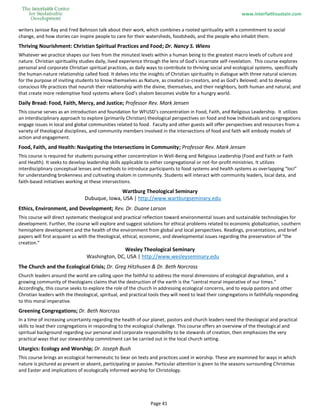 www.interfaithsustain.com
Page 41
writers Janisse Ray and Fred Bahnson talk about their work, which combines a rooted spirituality with a commitment to social
change, and how stories can inspire people to care for their watersheds, foodsheds, and the people who inhabit them.
Thriving Nourishment: Christian Spiritual Practices and Food; Dr. Nancy S. Wiens
Whatever we practice shapes our lives from the minutest levels within a human being to the greatest macro levels of culture and
nature. Christian spirituality studies daily, lived experience through the lens of God’s incarnate self-revelation. This course explores
personal and corporate Christian spiritual practices, as daily ways to contribute to thriving social and ecological systems, specifically
the human-nature relationship called food. It delves into the insights of Christian spirituality in dialogue with three natural sciences
for the purpose of inviting students to know themselves as Nature, as created co-creators, and as God’s Beloved; and to develop
conscious life practices that nourish their relationship with the divine, themselves, and their neighbors, both human and natural, and
that create more redemptive food systems where God’s shalom becomes visible for a hungry world.
Daily Bread: Food, Faith, Mercy, and Justice; Professor Rev. Mark Jensen
This course serves as an introduction and foundation for WFUSD’s concentration in Food, Faith, and Religious Leadership. It utilizes
an interdisciplinary approach to explore (primarily Christian) theological perspectives on food and how individuals and congregations
engage issues in local and global communities related to food. Faculty and other guests will offer perspectives and resources from a
variety of theological disciplines, and community members involved in the intersections of food and faith will embody models of
action and engagement.
Food, Faith, and Health: Navigating the Intersections in Community; Professor Rev. Mark Jensen
This course is required for students pursuing either concentration in Well-Being and Religious Leadership (Food and Faith or Faith
and Health). It seeks to develop leadership skills applicable to either congregational or not-for-profit ministries. It utilizes
interdisciplinary conceptual lenses and methods to introduce participants to food systems and health systems as overlapping "loci"
for understanding brokenness and cultivating shalom in community. Students will interact with community leaders, local data, and
faith-based initiatives working at these intersections.
Wartburg Theological Seminary
Dubuque, Iowa, USA | http://www.wartburgseminary.edu
Ethics, Environment, and Development; Rev. Dr. Duane Larson
This course will direct systematic theological and practical reflection toward environmental issues and sustainable technologies for
development. Further, the course will explore and suggest solutions for ethical problems related to economic globalization, southern
hemisphere development and the health of the environment from global and local perspectives. Readings, presentations, and brief
papers will first acquaint us with the theological, ethical, economic, and developmental issues regarding the preservation of “the
creation.”
Wesley Theological Seminary
Washington, DC, USA | http://www.wesleyseminary.edu
The Church and the Ecological Crisis; Dr. Greg Hitzhusen & Dr. Beth Norcross
Church leaders around the world are calling upon the faithful to address the moral dimensions of ecological degradation, and a
growing community of theologians claims that the destruction of the earth is the “central moral imperative of our times.”
Accordingly, this course seeks to explore the role of the church in addressing ecological concerns, and to equip pastors and other
Christian leaders with the theological, spiritual, and practical tools they will need to lead their congregations in faithfully responding
to this moral imperative.
Greening Congregations; Dr. Beth Norcross
In a time of increasing uncertainty regarding the health of our planet, pastors and church leaders need the theological and practical
skills to lead their congregations in responding to the ecological challenge. This course offers an overview of the theological and
spiritual background regarding our personal and corporate responsibility to be stewards of creation, then emphasizes the very
practical ways that our stewardship commitment can be carried out in the local church setting.
Liturgics: Ecology and Worship; Dr. Joseph Bush
This course brings an ecological hermeneutic to bear on texts and practices used in worship. These are examined for ways in which
nature is pictured as present or absent, participating or passive. Particular attention is given to the seasons surrounding Christmas
and Easter and implications of ecologically informed worship for Christology.
 
