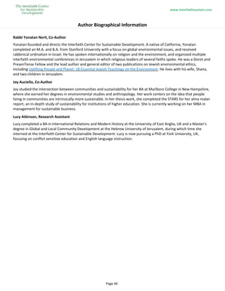 www.interfaithsustain.com
Page 46
Author Biographical Information
Rabbi Yonatan Neril, Co-Author
Yonatan founded and directs the Interfaith Center for Sustainable Development. A native of California, Yonatan
completed an M.A. and B.A. from Stanford University with a focus on global environmental issues, and received
rabbinical ordination in Israel. He has spoken internationally on religion and the environment, and organized multiple
interfaith environmental conferences in Jerusalem in which religious leaders of several faiths spoke. He was a Dorot and
PresenTense Fellow and the lead author and general editor of two publications on Jewish environmental ethics,
including Uplifting People and Planet: 18 Essential Jewish Teachings on the Environment. He lives with his wife, Shana,
and two children in Jerusalem.
Joy Auciello, Co-Author
Joy studied the intersection between communities and sustainability for her BA at Marlboro College in New Hampshire,
where she earned her degrees in environmental studies and anthropology. Her work centers on the idea that people
living in communities are intrinsically more sustainable. In her thesis work, she completed the STARS for her alma mater
report, an in-depth study of sustainability for institutions of higher education. She is currently working on her MBA in
management for sustainable business.
Lucy Atkinson, Research Assistant
Lucy completed a BA in International Relations and Modern History at the University of East Anglia, UK and a Master's
degree in Global and Local Community Development at the Hebrew University of Jerusalem, during which time she
interned at the Interfaith Center for Sustainable Development. Lucy is now pursuing a PhD at York University, UK,
focusing on conflict sensitive education and English language instruction.
 