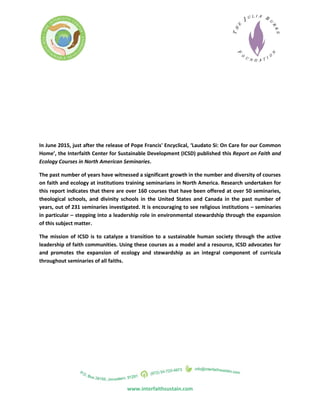 In June 2015, just after the release of Pope Francis' Encyclical, ‘Laudato Si: On Care for our Common
Home’, the Interfaith Center for Sustainable Development (ICSD) published this Report on Faith and
Ecology Courses in North American Seminaries.
The past number of years have witnessed a significant growth in the number and diversity of courses
on faith and ecology at institutions training seminarians in North America. Research undertaken for
this report indicates that there are over 160 courses that have been offered at over 50 seminaries,
theological schools, and divinity schools in the United States and Canada in the past number of
years, out of 231 seminaries investigated. It is encouraging to see religious institutions – seminaries
in particular – stepping into a leadership role in environmental stewardship through the expansion
of this subject matter.
The mission of ICSD is to catalyze a transition to a sustainable human society through the active
leadership of faith communities. Using these courses as a model and a resource, ICSD advocates for
and promotes the expansion of ecology and stewardship as an integral component of curricula
throughout seminaries of all faiths.
www.interfaithsustain.com
 