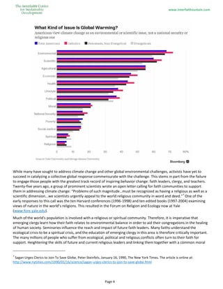 www.interfaithsustain.com
Page 4
While many have sought to address climate change and other global environmental challenges, activists have yet to
succeed in catalyzing a collective global response commensurate with the challenge. This stems in part from the failure
to engage those people with the greatest track record of inspiring behavior change: faith leaders, clergy, and teachers.
Twenty-five years ago, a group of prominent scientists wrote an open letter calling for faith communities to support
them in addressing climate change: “Problems of such magnitude…must be recognized as having a religious as well as a
scientific dimension...we scientists urgently appeal to the world religious community in word and deed.”7
One of the
early responses to this call was the ten Harvard conferences (1996-1998) and ten edited books (1997-2004) examining
views of nature in the world’s religions. This resulted in the Forum on Religion and Ecology now at Yale
(www.fore.yale.edu).
Much of the world's population is involved with a religious or spiritual community. Therefore, it is imperative that
emerging clergy learn how their faith relates to environmental balance in order to aid their congregations in the healing
of human society. Seminaries influence the reach and impact of future faith leaders. Many faiths understand the
ecological crisis to be a spiritual crisis, and the education of emerging clergy in this area is therefore critically important.
The many millions of people who suffer from ecological, political and religious conflicts often turn to their faith for
support. Heightening the skills of future and current religious leaders and linking them together with a common moral
7
Sagan Urges Clerics to Join To Save Globe, Peter Steinfels, January 16, 1990, The New York Times. The article is online at:
http://www.nytimes.com/1990/01/16/science/sagan-urges-clerics-to-join-to-save-globe.html
 