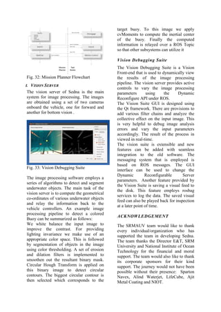 Fig. 32: Mission Planner Flowchart
I. VISION SERVER
The vision server of Sedna is the main
system for image processing. The images
are obtained using a set of two cameras
onboard the vehicle, one for forward and
another for bottom vision .
Fig. 33: Vision Debugging Suite
The image processing software employs a
series of algorithms to detect and segment
underwater objects. The main task of the
vision server is to compute the geometrical
co-ordinates of various underwater objects
and relay the information back to the
vehicle controllers. An example image
processing pipeline to detect a colored
Buoy can be summarized as follows:
We white balance the input image to
improve the contrast. For providing
lighting invariance we make use of an
appropriate color space. This is followed
by segmentation of objects in the image
using color thresholding. A set of erosion
and dilation filters is implemented to
smoothen out the resultant binary mask.
Circular Hough Transform is applied on
this binary image to detect circular
contours. The biggest circular contour is
then selected which corresponds to the
target buoy. To this image we apply
cvMoments to compute the inertial center
of the buoy. Finally the computed
information is relayed over a ROS Topic
so that other subsystems can utilize it
Vision Debugging Suite
The Vision Debugging Suite is a Vision
Front-end that is used to dynamically view
the results of the image processing
pipeline. The vision server provides active
controls to vary the image processing
parameters using the Dynamic
Reconfigure API under ROS.
The Vision Suite GUI is designed using
the Qt framework. There are provisions to
add various filter chains and analyze the
collective effect on the input image. This
is very helpful to debug image analysis
errors and vary the input parameters
accordingly. The result of the process in
viewed in real-time.
The vision suite is extensible and new
features can be added with seamless
integration to the old software. The
messaging system that is employed is
based on ROS messages. The GUI
interface can be used to change the
Dynamic Reconfigurable Server
parameters. Another feature provided by
the Vision Suite is saving a visual feed to
the disk. This feature employs rosbag
services to log the data. The saved visual
feed can also be played back for inspection
at a later point of time.
ACKNOWLEDGEMENT
The SRMAUV team would like to thank
every individual/organization who has
supported the team in developing Sedna.
The team thanks the Director E&T, SRM
University and National Institute of Ocean
Technology for the financial and moral
support. The team would also like to thank
its corporate sponsors for their kind
support. The journey would not have been
possible without their presence: Sparton
Navex, Alind Waterjet, LifeCube, Ajit
Metal Coating and NIOT.
 