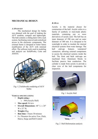 MECHANICAL DESIGN
A. OVERVIEW
The mechanical design for Sedna
was planned with the goal of making the
AUV modular, compact and lightweight.
The hull contains a sliding deck with a rack
system, facilitating removal and centralized
access to the electronic components. The
external frame is designed to foster future
modification of the AUV with minimal
effort. The software tools used in modeling
and analysis are SolidWorks, Catia and
ANSYS.
Fig: 1.2 Solidworks rendering of AUV
Sedna
VEHICLE SPECIFICATIONS:
• Depth rating :
o 50ft (Acrylic Hull)
• Max speed: 0.6 m/s
• Overall Dimensions: 48" L x 24"
W x 21" H,
• Weight:45kg
• Run time: 1 hours 30 minutes
• 8 x Thrusters for active Yaw, Pitch,
Heave, Surge and Roll Control
B. HULL
Acrylic is the material chosen for
construction of the hull. Acrylic refers to a
family of synthetic or man-made plastic
materials, containing one or more
derivatives of acrylic acid. The hull has an
inner diameter of 290 mm and an outer
diameter of 300 mm. It is designed to be
watertight in order to insulate the internal
electrical systems from water damage. The
hull end-cap features waterproof
connectors, allowing external components
to access the electrical systems inside the
hull. The front and back end-caps are
machined from Aluminum blocks to
facilitate passive heat conduction. The
cylinder is made from acrylic to provide a
clear view of the hull components for
inspection.
Fig: 1 Acrylic Hull
Fig: 2 Hull Deformation analysis
 