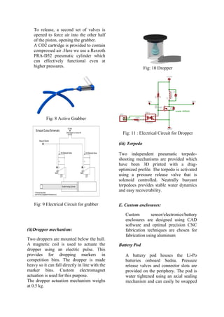 To release, a second set of valves is
opened to force air into the other half
of the piston, opening the grabber.
A CO2 cartridge is provided to contain
compressed air .Here we use a Rexroth
PRA-D32 pneumatic cylinder which
can effectively functional even at
higher pressures.
Fig: 8 Active Grabber
Fig: 9 Electrical Circuit for grabber
(ii)Dropper mechanism:
Two droppers are mounted below the hull.
A magnetic coil is used to actuate the
dropper using an electric pulse. This
provides for dropping markers in
competition bins. The dropper is made
heavy so it can fall directly in line with the
marker bins. Custom electromagnet
actuation is used for this purpose.
The dropper actuation mechanism weighs
at 0.5 kg.
Fig: 10 Dropper
Fig: 11 : Electrical Circuit for Dropper
(iii) Torpedo
Two independent pneumatic torpedo-
shooting mechanisms are provided which
have been 3D printed with a drag-
optimized profile. The torpedo is activated
using a pressure release valve that is
solenoid controlled. Neutrally buoyant
torpedoes provides stable water dynamics
and easy recoverability.
E. Custom enclosures:
Custom sensor/electronics/battery
enclosures are designed using CAD
software and optimal precision CNC
fabrication techniques are chosen for
fabrication using aluminum
Battery Pod
A battery pod houses the Li-Po
batteries onboard Sedna. Pressure
release valves and connector slots are
provided on the periphery. The pod is
water tightened using an axial sealing
mechanism and can easily be swapped
 