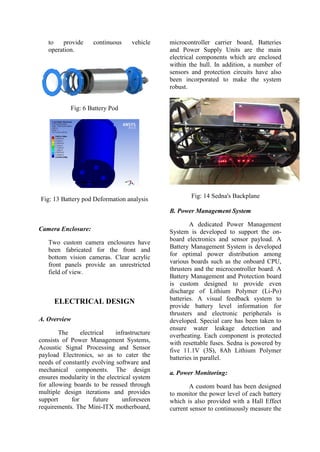to provide continuous vehicle
operation.
Fig: 6 Battery Pod
Fig: 13 Battery pod Deformation analysis
Camera Enclosure:
Two custom camera enclosures have
been fabricated for the front and
bottom vision cameras. Clear acrylic
front panels provide an unrestricted
field of view.
ELECTRICAL DESIGN
A. Overview
The electrical infrastructure
consists of Power Management Systems,
Acoustic Signal Processing and Sensor
payload Electronics, so as to cater the
needs of constantly evolving software and
mechanical components. The design
ensures modularity in the electrical system
for allowing boards to be reused through
multiple design iterations and provides
support for future unforeseen
requirements. The Mini-ITX motherboard,
microcontroller carrier board, Batteries
and Power Supply Units are the main
electrical components which are enclosed
within the hull. In addition, a number of
sensors and protection circuits have also
been incorporated to make the system
robust.
Fig: 14 Sedna's Backplane
B. Power Management System
A dedicated Power Management
System is developed to support the on-
board electronics and sensor payload. A
Battery Management System is developed
for optimal power distribution among
various boards such as the onboard CPU,
thrusters and the microcontroller board. A
Battery Management and Protection board
is custom designed to provide even
discharge of Lithium Polymer (Li-Po)
batteries. A visual feedback system to
provide battery level information for
thrusters and electronic peripherals is
developed. Special care has been taken to
ensure water leakage detection and
overheating. Each component is protected
with resettable fuses. Sedna is powered by
five 11.1V (3S), 8Ah Lithium Polymer
batteries in parallel.
a. Power Monitoring:
A custom board has been designed
to monitor the power level of each battery
which is also provided with a Hall Effect
current sensor to continuously measure the
 