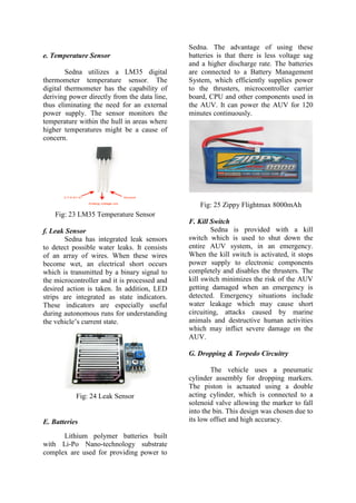 e. Temperature Sensor
Sedna utilizes a LM35 digital
thermometer temperature sensor. The
digital thermometer has the capability of
deriving power directly from the data line,
thus eliminating the need for an external
power supply. The sensor monitors the
temperature within the hull in areas where
higher temperatures might be a cause of
concern.
Fig: 23 LM35 Temperature Sensor
f. Leak Sensor
Sedna has integrated leak sensors
to detect possible water leaks. It consists
of an array of wires. When these wires
become wet, an electrical short occurs
which is transmitted by a binary signal to
the microcontroller and it is processed and
desired action is taken. In addition, LED
strips are integrated as state indicators.
These indicators are especially useful
during autonomous runs for understanding
the vehicle’s current state.
Fig: 24 Leak Sensor
E. Batteries
Lithium polymer batteries built
with Li-Po Nano-technology substrate
complex are used for providing power to
Sedna. The advantage of using these
batteries is that there is less voltage sag
and a higher discharge rate. The batteries
are connected to a Battery Management
System, which efficiently supplies power
to the thrusters, microcontroller carrier
board, CPU and other components used in
the AUV. It can power the AUV for 120
minutes continuously.
Fig: 25 Zippy Flightmax 8000mAh
F. Kill Switch
Sedna is provided with a kill
switch which is used to shut down the
entire AUV system, in an emergency.
When the kill switch is activated, it stops
power supply to electronic components
completely and disables the thrusters. The
kill switch minimizes the risk of the AUV
getting damaged when an emergency is
detected. Emergency situations include
water leakage which may cause short
circuiting, attacks caused by marine
animals and destructive human activities
which may inflict severe damage on the
AUV.
G. Dropping & Torpedo Circuitry
The vehicle uses a pneumatic
cylinder assembly for dropping markers.
The piston is actuated using a double
acting cylinder, which is connected to a
solenoid valve allowing the marker to fall
into the bin. This design was chosen due to
its low offset and high accuracy.
 