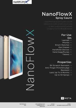 NanoFlowX SprayGard is a clear, durable
solution that creates an ultra-smooth, easy
to clean, scratch-resistant and anti-
smudge surface for all mobile devices.
MOTOSHEILD
PRO
3364 GARFIELD AVE
COMMERECE CA,
90040 USA
0FFICE
323. 396. 9200
E-MAIL
INFO@MOTOSHEILDPRO.COM
For Use
On
Properties
9H Scratch Resistant +
Anti-Finger Print/Smudge +
Resistant +
Lasts Up To 6 Months +
Up to 50 Sprays +
NanoFlowXSpray Gaurd
NanoFlowX Laptops +
Phones +
Smart Watches +
Eye Glasses +
Handheld Devices +
Hand bags/Purses +
Tablets +
 