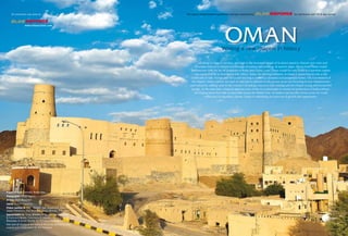 This special advertisement supplement has been produced by for distribution with Oil & Gas Journal 
OMAN 
Writing a new chapter in history 
All along its rugged coastline, and high in the mountain ranges of its desert quarters, historic port cities and 
forts bear witness to Oman’s rich heritage of trading and seafaring. In ancient times, dhows from Oman traded 
frankincense with the far-off kingdoms of Rome and China. Later, Oman would become home to a maritime empire 
that reached as far as Zanzibar in East Africa. Today, the thriving Sultanate of Oman is reasserting its role at the 
crossroads of Asia, Europe and Africa and steering a course to a dynamic and prosperous future. The Government of 
His Majesty Sultan Qaboos bin Said Al Said and its partners in the private sector are investing in new infrastructure 
and industries, adding value to the country’s oil and gas resources and creating jobs for Oman’s young and resourceful 
people. At the same time, Oman is applying state-of-the-art technologies to sustain its production of hydrocarbons, 
developing know-how that is exportable across the Middle East. As traders and travellers from across the world 
rediscover its legendary charms, Oman is embarking on a new era of growth and opportunity. 
COVER 
All production was done by 
www.elitesections.com 
Project Director: Nathalie Martin-Bea 
Photographer: Oscar Segura 
Writing: Mark Beresford 
Layout: Antonio Caparros 
Photos courtesy of: PDO, SOHAR, Oxy, GlassPoint, OOCEP, 
Daleel Petroleum, Port of Duqm, Oman Ministry of Tourism 
Special thanks to: Oman Ministry of Oil and Gas, Transport 
& Communications, Commerce & Industry, the Ministry of 
Manpower & Oman Society for Petroleum Services. 
Also special thanks to the team of Oil & Gas Journal for their 
support and collaboration for this endeavor. 
 