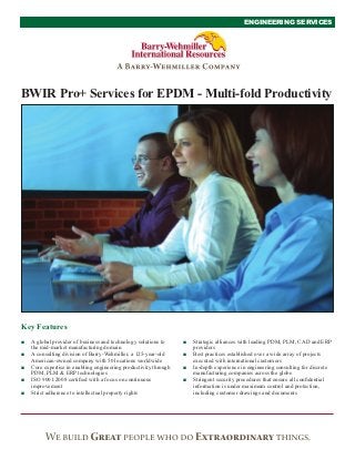 ENGINEERING SERVICES




BWIR Pro+ Services for EPDM - Multi-fold Productivity




Key Features
■   A global provider of business and technology solutions to     ■   Strategic alliances with leading PDM, PLM, CAD and ERP
    the mid-market manufacturing domain                               providers
■   A consulting division of Barry-Wehmiller, a 125-year-old      ■   Best practices established over a wide array of projects
    American-owned company with 50 locations worldwide                executed with international customers
■   Core expertise in enabling engineering productivity through   ■   In-depth experience in engineering consulting for discrete
    PDM, PLM & ERP technologies                                       manufacturing companies across the globe
■   ISO 9001:2008 certiﬁed with a focus on continuous             ■   Stringent security procedures that ensure all conﬁdential
    improvement                                                       information is under maximum control and protection,
■   Strict adherence to intellectual property rights                  including customer drawings and documents
 