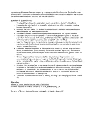 completion and issuance of escrow releases for newly constructed developments. Continually remain
informed, with a contemporary knowledge, of municipal government operations, elections law, land use
law, emergency management practices, and training strategies.
Summary of Qualifications:
 Developed City water, water reclamation, sewer, and sanitation Capital Facilities Plans
 Prepared and created analysis for impact fee adjustments and utility rate studies, including
business licensing fees
 Amended the South Weber City land use development policy, including planning and zoning
laws/ordinances, and the subdivision process
 Revised the complete South Weber City employee compensation and pay rate schedule
 Executed a comprehensive revision of the South Weber City personnel policy to include the
prevention of malfeasance, misfeasance, and nonfeasance within organizational operations with
conformity to the respective governing labor laws (FSLA, ADA, and FMLA).
 Supervise the performance of organizational development through merit systems, recruitment,
examination, job classification, orientation training, discipline, and promotion in accordance
with city policy and state law.
 Coordinate the risk management of: employee accountability, City and DOT drug and alcohol
testing, accident reports, policy (including Department and OSHA regulations), occupational
injuries and accidents, workers compensation claims, medical examinations, general claims and
lawsuits.
 Oversee the general fiscal management of the City, including: the preparation and
administration of a general revenue budget of $8,000,000.00 aggregate; financial data analysis
for the evaluation of the capital outlay, fund balance, and tax rates; observance of city and state
procurement laws.
 Direct the chief records officer in overseeing the records management and retention schedules
as outlined by the State of Utah; and municipal elections administration under §UCA Title 20A,
compliance of parliamentary procedure as defined by §UCA Title 52-4, the performance of
GRAMA Law; and execute the proper preparation of ordinances, resolutions, requests for
proposal, and maintenance of the City Code
 Administer all media communications of the City, including: City’s web page, Facebook, Twitter,
etc.
Education
Master of Public Administration, Local Government
Hinckley Institute of Politics, University of Utah, Salt Lake City, UT
Bachelor of Science, Criminal Justice, Utah Valley University, Orem, UT
 