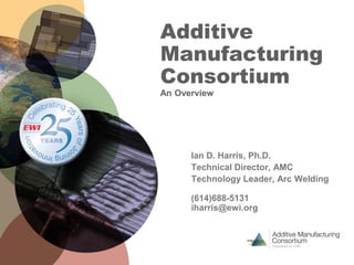 Additive
Manufacturing
Consortium
An Overview
Ian D. Harris, Ph.D.
Technical Director, AMC
Technology Leader, Arc Welding
(614)688-5131
iharris@ewi.org
 
