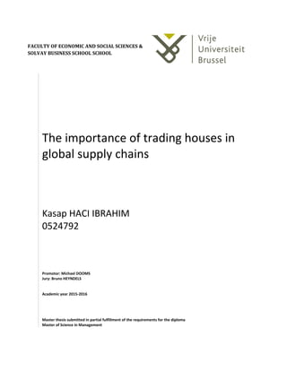 The importance of trading houses in
global supply chains
Kasap HACI IBRAHIM
0524792
Promotor: Michael DOOMS
Jury: Bruno HEYNDELS
Academic year 2015-2016
Master thesis submitted in partial fulfillment of the requirements for the diploma
Master of Science in Management
FACULTY OF ECONOMIC AND SOCIAL SCIENCES &
SOLVAY BUSINESS SCHOOL SCHOOL
 