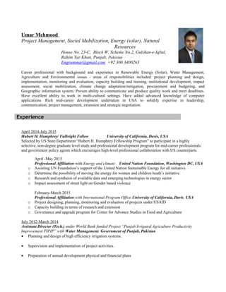 Umar Mehmood
Project Management, Social Mobilization, Energy (solar), Natural
Resources
House No. 23-C, Block W, Scheme No.2, Gulshan-e-Iqbal,
Rahim Yar Khan, Punjab, Pakistan
Engrummar@gmail.com +92 300 3400263
Career professional with background and experience in Renewable Energy (Solar), Water Management,
Agriculture and Environmental issues - areas of responsibilities included: project planning and design,
implementation, monitoring and evaluation, capacity building and training, institutional development, impact
assessment, social mobilization, climate change adaptation/mitigation, procurement and budgeting, and
Geographic information system. Proven ability to communicate and produce quality work and meet deadlines.
Have excellent ability to work in multi-cultural settings. Have added advanced knowledge of computer
applications. Rich mid-career development undertaken in USA to solidify expertise in leadership,
communication, project management, extension and strategic negotiation.
April 2014-July 2015
Hubert H. Humphrey/ Fulbright Fellow University of California, Davis, USA
Selected by US State Department “Hubert H. Humphrey Fellowship Program” to participate in a highly
selective, non-degree graduate level study and professional development program for mid-career professionals
and government policy agents which encourages high-level professional collaboration with US counterparts
April -May 2015
Professional Affiliation with Energy and climate United Nation Foundation, Washington DC, USA
o Assisting UN Foundation’s support of the United Nation Sustainable Energy for all initiative
o Determine the possibility of moving the energy for women and children heath’s initiative
o Research and synthesis of available data and emerging technologies in energy sector
o Impact assessment of street light on Gender based violence
February-March 2015
Professional Affiliation with International Program Office University of California, Davis, USA
o Project designing, planning, monitoring and evaluation of projects under USAID
o Capacity building in terms of research and extension
o Governance and upgrade program for Center for Advance Studies in Food and Agriculture
July 2012-March 2014
Assistant Director (Tech.) under World Bank funded Project “Punjab Irrigated Agriculture Productivity
Improvement PIPIP” with Water Management, Government of Punjab, Pakistan
• Planning and design of high efficiency irrigation systems.
• Supervision and implementation of project activities.
• Preparation of annual development physical and financial plans
Experience
 