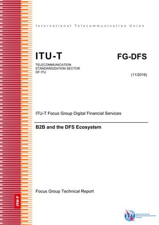 I n t e r n a t i o n a l T e l e c o m m u n i c a t i o n U n i o n
ITU-T FG-DFS
TELECOMMUNICATION
STANDARDIZATION SECTOR
OF ITU
(11/2016)
ITU-T Focus Group Digital Financial Services
B2B and the DFS Ecosystem
Focus Group Technical Report
 