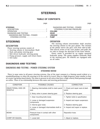 STEERING
TABLE OF CONTENTS
page page
STEERING
DESCRIPTION . . . . . . . . . . . . . . . . . . . . . . . . . . 1
OPERATION . . . . . . . . . . . . . . . . . . . . . . . . . . . . 1
DIAGNOSIS AND TESTING
DIAGNOSIS AND TESTING - POWER
STEERING SYSTEM . . . . . . . . . . . . . . . . . . . . 1
DIAGNOSIS AND TESTING - POWER
STEERING FLOW AND PRESSURE . . . . . . . . 3
COLUMN . . . . . . . . . . . . . . . . . . . . . . . . . . . . . . . 5
GEAR . . . . . . . . . . . . . . . . . . . . . . . . . . . . . . . . . 13
LINKAGE . . . . . . . . . . . . . . . . . . . . . . . . . . . . . . 16
PUMP . . . . . . . . . . . . . . . . . . . . . . . . . . . . . . . . . 17
STEERING
DESCRIPTION
Power steering systems consist of:
• Steering column & Intermediate Shaft
• Rack and pinion steering gear
• Belt driven hydraulic steering pump
• Pump pressure, supply and return hoses
• Oil Cooler
OPERATION
The steering column intermediate shaft attaches
the steering column to the gear pinion. The rotation
of the pinion moves the gear rack from side-to-side.
This lateral action of the rack pushes and pulls the
tie rods to change the direction of the front wheels.
Power assist is provided by an engine mounted
hydraulic pump. The pump supplies hydraulic fluid
to the steering gear. All vehicles are equipped with
an oil cooler.
DIAGNOSIS AND TESTING
DIAGNOSIS AND TESTING - POWER STEERING SYSTEM
STEERING NOISE
There is some noise in all power steering systems. One of the most common is a hissing sound evident at a
standstill/parking, or when the steering is at the end of it’s travel. Hiss is a high frequency noise similar to that
of a water tap being closed slowly. The noise is present in all valves that have a high velocity fluid passing through
an orifice. There is no relationship between this noise and steering performance.
CONDITION POSSIBLE CAUSES CORRECTION
OBJECTIONAL HISS OR
WHISTLE
1. Steering intermediate shaft to dash panel
seal.
1. Check and repair seal at dash
panel.
2. Noisy valve in power steering gear. 2. Replace steering gear.
1. Gear mounting bolts loose. 1. Tighten bolts to specification.
2. Loose or damaged suspension
components.
2. Inspect and repair suspension.
3. Internal gear noise. 3. Replace steering gear.
4. Loose or damaged intermediate shaft or
column.
4. Inspect and repair or replace.
MOAN Pressure hose in contact with other
components.
Reposition hose.
CHIRP OR SQUEAL 1. Loose belt. 1. Adjust or replace.
KJ STEERING 19 - 1
 