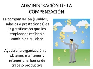 ADMINISTRACIÓN DE LA
COMPENSACIÓN
La compensación (sueldos,
salarios y prestaciones) es
la gratificación que los
empleados reciben a
cambio de su labor
Ayuda a la organización a
obtener, mantener y
retener una fuerza de
trabajo productiva
 