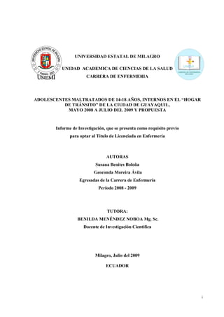 UNIVERSIDAD ESTATAL DE MILAGRO

           UNIDAD ACADEMICA DE CIENCIAS DE LA SALUD
                       CARRERA DE ENFERMERIA




ADOLESCENTES MALTRATADOS DE 14-18 AÑOS, INTERNOS EN EL “HOGAR
          DE TRÁNSITO” DE LA CIUDAD DE GUAYAQUIL,
           MAYO 2008 A JULIO DEL 2009 Y PROPUESTA



        Informe de Investigación, que se presenta como requisito previo
               para optar al Titulo de Licenciada en Enfermería



                                 AUTORAS
                            Susana Benites Boloña
                           Geoconda Moreira Ávila
                    Egresadas de la Carrera de Enfermería
                             Período 2008 - 2009




                                  TUTORA:
                   BENILDA MENÉNDEZ NOBOA Mg. Sc.
                      Docente de Investigación Cientifica




                            Milagro, Julio del 2009

                                 ECUADOR




                                                                          i
 
