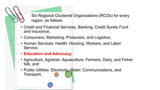 • Credit and Financial Services, Banking, Credit Surety Fund
and Insurance;
• Consumers, Marketing, Producers, and Logistics;
• Human Services: Health, Housing, Workers, and Labor
Service;
• Education and Advocacy;
• Agriculture, Agrarian, Aquaculture, Farmers, Dairy, and Fisher
folk; and
• Public Utilities: Electricity, Water, Communications, and
Transport.
Six Regional Clustered Organizations (RCOs) for every
region, as follows
 