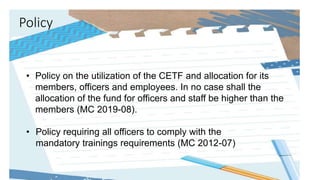 Policy
• Policy on the utilization of the CETF and allocation for its
members, officers and employees. In no case shall the
allocation of the fund for officers and staff be higher than the
members (MC 2019-08).
• Policy requiring all officers to comply with the
mandatory trainings requirements (MC 2012-07)
 