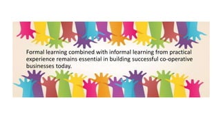 Formal learning combined with informal learning from practical
experience remains essential in building successful co-operative
businesses today.
 
