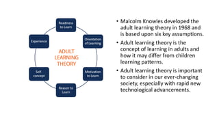 • Malcolm Knowles developed the
adult learning theory in 1968 and
is based upon six key assumptions.
• Adult learning theory is the
concept of learning in adults and
how it may differ from children
learning patterns.
• Adult learning theory is important
to consider in our ever-changing
society, especially with rapid new
technological advancements.
 