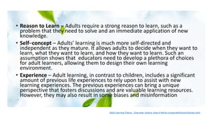 • Reason to Learn – Adults require a strong reason to learn, such as a
problem that they need to solve and an immediate application of new
knowledge.
• Self–concept – Adults’ learning is much more self-directed and
independent as they mature. It allows adults to decide when they want to
learn, what they want to learn, and how they want to learn. Such an
assumption shows that educators need to develop a plethora of choices
for adult learners, allowing them to design their own learning
environment.
• Experience – Adult learning, in contrast to children, includes a significant
amount of previous life experiences to rely upon to assist with new
learning experiences. The previous experiences can bring a unique
perspective that fosters discussions and are valuable learning resources.
However, they may also result in some biases and misinformation
Adult Learning Theory - Overview, History, How It Works (corporatefinanceinstitute.com)
 