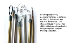 Learning is relatively
permanent change in behavior
or thinking that occurs as a
result of experience. The
change maybe in knowledge,
skills, attitudes and may lead to
new perceptions, ways of
thinking and action.
 