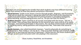 Educators are encouraged to be mindful that adult students may have different learning
styles that connect to how they absorb and process information.
• Visual learners “prefer to be shown a lesson through graphs, diagrams, and illustrations.
They rely on what the instructor is doing and often sit in the front of the classroom to
avoid visual obstructions. The best form of communication is providing worksheets,
white boarding, and leveraging phrases such as, ‘Do you see how this works?’”
• Auditory learners “listen carefully to all sounds associated with the lesson. ‘Tell me’ is
their motto. They will pay close attention to the sound of your voice and all of its subtle
messages, and actively participate in discussions. You can best communicate with them
by speaking clearly, asking questions and using phrases like, ‘How does that sound to
you?’”
• Tactile learners, also called kinesthetic learners, “need to physically do something to
understand it. Their motto is ‘Let me do it.’” They trust their feelings and emotions about
what they’re learning and how you’re teaching it. Tactile learners are those students who
will get up and assist instructors with role-playing in the classroom.
Visual, Auditory, Read/Write, and Kinesthetic.
 