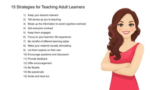 15 Strategies for Teaching Adult Learners
1) Keep your lessons relevant
2) Tell stories as you’re teaching
3) Break up the information to avoid cognitive overload
4) Get everyone involved
5) Keep them engaged
6) Focus on your learners’ life experience
7) Be mindful of different learning styles
8) Make your material visually stimulating
9) Let them explore on their own
10) Encourage questions and discussion
11) Provide feedback
12) Offer encouragement
13) Be flexible
14) Be passionate
15) Smile and have fun
 