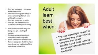• They are motivated , interested
and want to learn
• Information are given in logical
order consisting of small units
within a framework
• They are respected as adults
• They get the opportunity to
practice what they are learning
Adult
learn
best
when:
• They know how well they are
doing and get a feeling of
success
• The topic under discussion is
relevant to their daily lives
• There is repetition and revision
• Trainer recognizes that they have
experience and make use of this
experience in teaching
 
