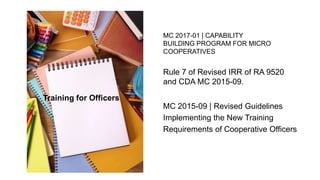 Rule 7 of Revised IRR of RA 9520
and CDA MC 2015-09.
MC 2017-01 | CAPABILITY
BUILDING PROGRAM FOR MICRO
COOPERATIVES
MC 2015-09 | Revised Guidelines
Implementing the New Training
Requirements of Cooperative Officers
Training for Officers
 