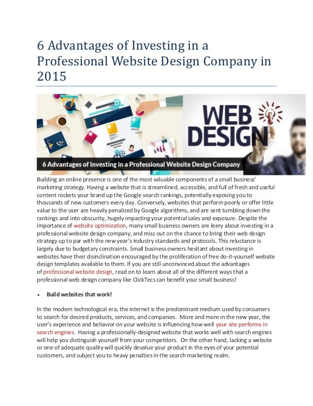 6 Advantages of Investing in a
Professional Website Design Company in
2015
Building an online presence is one of the most valuable components of a small business’
marketing strategy. Having a website that is streamlined, accessible, and full of fresh and useful
content rockets your brand up the Google search rankings, potentially exposing you to
thousands of new customers every day. Conversely, websites that perform poorly or offer little
value to the user are heavily penalized by Google algorithms, and are sent tumbling down the
rankings and into obscurity, hugely impacting your potential sales and exposure. Despite the
importance of website optimization, many small business owners are leery about investing in a
professional website design company, and miss out on the chance to bring their web design
strategy up to par with the new year’s industry standards and protocols. This reluctance is
largely due to budgetary constraints. Small business owners hesitant about investing in
websites have their disinclination encouraged by the proliferation of free do-it-yourself website
design templates available to them. If you are still unconvinced about the advantages
of professional website design, read on to learn about all of the different ways that a
professional web design company like ClickTecs can benefit your small business!
 Build websites that work!
In the modern technological era, the internet is the predominant medium used by consumers
to search for desired products, services, and companies. More and more in the new year, the
user’s experience and behavior on your website is influencing how well your site performs in
search engines. Having a professionally-designed website that works well with search engines
will help you distinguish yourself from your competitors. On the other hand, lacking a website
or one of adequate quality will quickly devalue your product in the eyes of your potential
customers, and subject you to heavy penalties in the search marketing realm.
 
