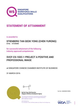 at SINGAPORE CHINESE CHAMBER INSTITUTE OF BUSINESS
is awarded to
31 MARCH 2016
for successful attainment of the following
industry approved competencies
SVCF-CS-102C-1 PROJECT A POSITIVE AND
PROFESSIONAL IMAGE
STIENBERG TAN GEOK YONG (CHEN YURONG)
S7234046IID No:
STATEMENT OF ATTAINMENT
Singapore Workforce Development Agency
160000000190956
www.wda.gov.sg
The training and assessment of the abovementioned student
are accredited in accordance with the Singapore Workforce
Skills Qualification System
Ng Cher Pong, Chief Executive
Cert No.
SOA-001
For verification of this certificate, please visit https://e-cert.wda.gov.sg
 