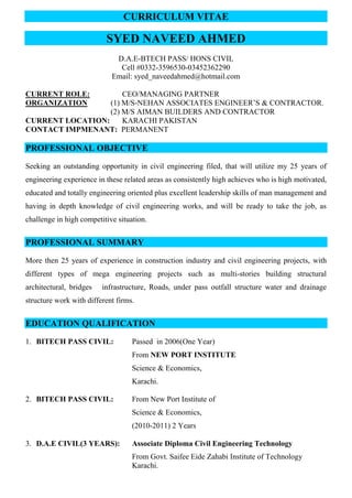CURRICULUM VITAE
SYED NAVEED AHMED
D.A.E-BTECH PASS/ HONS CIVIL
Cell #0332-3596530-03452362290
Email: syed_naveedahmed@hotmail.com
CURRENT ROLE: CEO/MANAGING PARTNER
ORGANIZATION (1) M/S-NEHAN ASSOCIATES ENGINEER’S & CONTRACTOR.
(2) M/S AIMAN BUILDERS AND CONTRACTOR
CURRENT LOCATION: KARACHI PAKISTAN
CONTACT IMPMENANT: PERMANENT
PROFESSIONAL OBJECTIVE
Seeking an outstanding opportunity in civil engineering filed, that will utilize my 25 years of
engineering experience in these related areas as consistently high achieves who is high motivated,
educated and totally engineering oriented plus excellent leadership skills of man management and
having in depth knowledge of civil engineering works, and will be ready to take the job, as
challenge in high competitive situation.
PROFESSIONAL SUMMARY
More then 25 years of experience in construction industry and civil engineering projects, with
different types of mega engineering projects such as multi-stories building structural
architectural, bridges infrastructure, Roads, under pass outfall structure water and drainage
structure work with different firms.
EDUCATION QUALIFICATION
1. BITECH PASS CIVIL: Passed in 2006(One Year)
From NEW PORT INSTITUTE
Science & Economics,
Karachi.
2. BITECH PASS CIVIL: From New Port Institute of
Science & Economics,
(2010-2011) 2 Years
3. D.A.E CIVIL(3 YEARS): Associate Diploma Civil Engineering Technology
From Govt. Saifee Eide Zahabi Institute of Technology
Karachi.
 