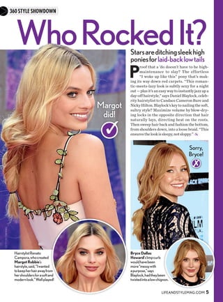 WhoRockedIt?
GETTY(3);STARTRAKS
360STYLESHOWDOWN
Margot
did!
HairstylistRenato
Campora,whocreated
MargotRobbie’s
hairstyle,said,“Iwanted
tokeepherhairawayfrom
hershouldersforasoftand
modernlook.”Wellplayed!
BryceDallas
Howard’slimpcurls
wouldhavebeen
more“messywith
apurpose,”says
Blaylock,hadtheybeen
twistedintoalowchignon.
P
roof that a ’do doesn’t have to be high-
maintenance to slay? The effortless
“I woke up like this” pony that’s mak-
ing its way down red carpets. “This roman-
tic-meets-lazy look is subtly sexy for a night
out—plusit’saneasywaytoinstantlyjazzupa
day-off hairstyle,” says Daniel Blaylock, celeb-
rity hairstylist to Candace Cameron Bure and
NickyHilton.Blaylock’skeytonailingthesoft,
sultry style? Maximize volume by blow-dry-
ing locks in the opposite direction that hair
naturally lays, directing heat on the roots.
Then sweep hair back and fashion the bottom,
from shoulders down, into a loose braid. “This
ensuresthelookissleepy,notsloppy.”
Sorry,
Bryce!
Starsareditchingsleekhigh
poniesforlaid-backlowtails
LIFEANDSTYLEMAG.COM 5
 