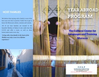 YEAR ABROAD
PROGRAM
The Cultur al Center for
Languages and Tr aining
M or occo
HOSTFAMILIES
Webelievethat staying with afamily isoneof the
best ways not only to practice Arabic but to get to
know theMoroccan culture, customsand cuisine.
All of our host families are located in the
beautiful Medina of Rabat (5 min walk from the
CCLT) and offer a room, as well as three
home-mademealsevery day.
'Livingwith a host familyin theheart of the
Medina wastrulya once-in-a-lifetime
experience!'
 