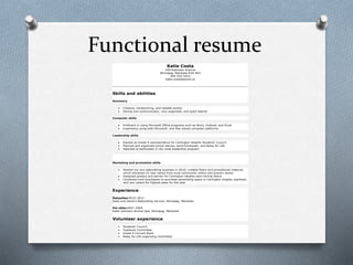 Functional resume
Katie Costa
439 Robinson Avenue
Winnipeg, Manitoba R3H 4R3
204-555-5412
katie.costa@email.ca
Skills and abilities
Summary
 Creative, hardworking, and reliable worker
 Strong oral communicator, very organized, and quick learner
Computer skills
 Proficient in using Microsoft Office programs such as Word, Outlook, and Excel
 Experience using both Microsoft- and Mac-based computer platforms
Leadership skills
 Elected as Grade 9 representative for Carlington Heights Students’ Council
 Planned and organized school dances, band fundraiser, and Relay for Life
 Selected to participate in city-wide leadership program
Marketing and promotion skills
 Started my own babysitting business in 2010; created flyers and promotional material,
which attracted 42 new clients from local community centre and grocery stores
 Designed posters and banner for Carlington Heights semi-formal dance
 Contacted local businesses to purchase advertising space in Carlington Heights yearbook,
and won award for highest sales for the year
Experience
Babysitter2010–2011
Katie and Jamie’s Babysitting Service, Winnipeg, Manitoba
Pet sitter2007–2009
Katie Johnston Animal Spa, Winnipeg, Manitoba
Volunteer experience
 Students’ Council
 Yearbook Committee
 Grade 9 Concert Band
 Relay for Life organizing committee
 