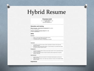 Hybrid Resume
Genevieve Costa
439 Carter Avenue
St. John’s, Newfoundland A1G 4R3
709-555-1784
genevieve.costa@email.ca
Education and training
Wilton University – International Development2010–present
St. John’s, Newfoundland
Catherine Collegiate Secondary School2005–2009
St. John’s, Newfoundland
Skills
Summary
 Fluent in French and English, both written and oral
 Hardworking, reliable, and professional
 A considerate team-player with aspirations to succeed
Teamwork
 Coordinated and planned complex student presentation schedules with eight other
teaching assistants
 Worked with many diverse staff members in various positions to accomplish daily tasks
and deliver excellent customer service
Management
 Coached and assisted staff to achieve second place overall in the city-wide Barista Skills
Latte Art competition
 Instructed and guided business students regarding weekly assignments and general
academic difficulties
Administrative
 Organized high-profile social activities for the Business Administration community at
Wilton University
 Created and implemented a new weekly task schedule for clients at the Elizabeth Wright
Women’s Shelter
Experience
 