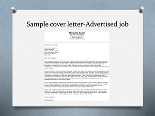 Sample cover letter-Advertised job
Michelle Scott
336 MacLaren Street
Ottawa, ON K2P 0R3
613-555-4545
michelle.scott@email.ca
November 19, 2012
Ms. Jamie Hopkins
Store Manager
Finner’s Coffee & Tea
607 Youngman Road
Ottawa, Ontario
N1G 7K4
Dear Ms. Hopkins:
As a regular customer at Finner’s, I am always impressed with the quality of customer service I
receive. When visiting the Youngman Road location recently, I learned that a part-time cashier
position is currently available. Although I am a student, I have a flexible schedule and am
available to work 18 to 25 hours a week. I believe that my previous customer service
experience, my excellent work ethic, and my love for coffee will make me a great member of the
Finner’s team.
As you will see from the enclosed résumé, I have four years of customer service experience, with
three of those years relating specifically to the food-and-beverage industry. During these years, I
developed a passion for coffee and a rich knowledge of coffee and espresso products. With years
of experience preparing coffee and espresso beverages, I am extremely competent and self-
sufficient when producing high-quality coffee products. With this comprehensive base of product
knowledge combined with my superior customer service skills, I know that I would be a
beneficial addition to the Finner’s staff.
I have consistently maintained a professional and kind demeanour when dealing with customers.
In my previous position, I received many customer compliments about my prompt and friendly
service. I also received a staff award, presented to me by my regional manager, for my
composed problem-solving in periods of high customer volume and stress.
Thank you for taking the time to review my résumé. I look forward to speaking with you soon
about how I can contribute to the positive and exciting environment at Finner’s. I will contact
you next Wednesday, November 28, after 3:00 p.m. If you need to reach me in the meantime,
feel free to call me any time of day on my cell phone at 613-555-4545.
Yours sincerely,
Michelle Scott
 