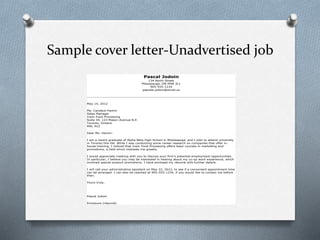 Sample cover letter-Unadvertised job
Pascal Jodoin
134 North Street
Mississauga, ON M9A 3L1
905-555-1234
pascale.jodoin@email.ca
May 14, 2012
Ms. Candace Hamm
Sales Manager
Irwin Food Processing
Suite 34, 123 Mason Avenue N.E.
Toronto, Ontario
M9L 4V2
Dear Ms. Hamm:
I am a recent graduate of Alpha Beta High School in Mississauga, and I plan to attend university
in Toronto this fall. While I was conducting some career research on companies that offer in-
house training, I noticed that Irwin Food Processing offers basic courses in marketing and
promotions, a field which interests me greatly.
I would appreciate meeting with you to discuss your firm’s potential employment opportunities.
In particular, I believe you may be interested in hearing about my co-op work experience, which
involved special product promotions. I have enclosed my résumé with further details.
I will call your administrative assistant on May 22, 2012, to see if a convenient appointment time
can be arranged. I can also be reached at 905-555-1234, if you would like to contact me before
then.
Yours truly,
Pascal Jodoin
Enclosure (résumé)
 