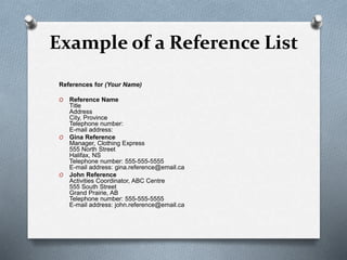 Example of a Reference List
References for (Your Name)
O Reference Name
Title
Address
City, Province
Telephone number:
E-mail address:
O Gina Reference
Manager, Clothing Express
555 North Street
Halifax, NS
Telephone number: 555-555-5555
E-mail address: gina.reference@email.ca
O John Reference
Activities Coordinator, ABC Centre
555 South Street
Grand Prairie, AB
Telephone number: 555-555-5555
E-mail address: john.reference@email.ca
 