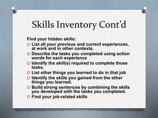 Skills Inventory Cont’d
Find your hidden skills:
O List all your previous and current experiences,
at work and in other contexts.
O Describe the tasks you completed using action
words for each experience
O Identify the skill(s) required to complete those
tasks.
O List other things you learned to do in that job
O Identify the skills you gained from the other
things you learned.
O Build strong sentences by combining the skills
you developed with the tasks you completed.
O Find your job-related skills
 