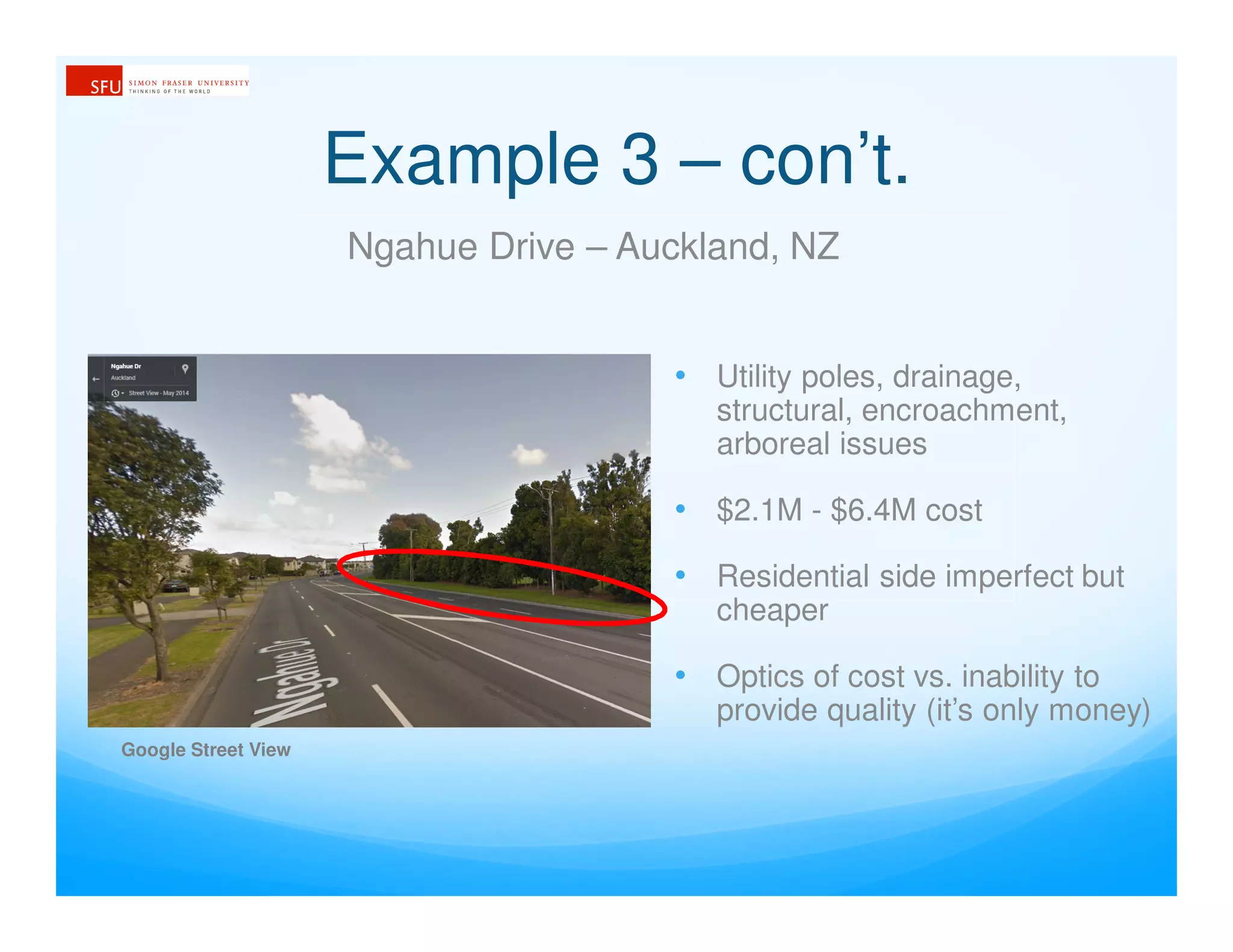 Example 3 – con’t.
Ngahue Drive – Auckland, NZ
• Utility poles, drainage,
structural, encroachment,
arboreal issues
• $2.1M - $6.4M cost
• Residential side imperfect but
cheaper
• Optics of cost vs. inability to
provide quality (it’s only money)
Google Street View
 