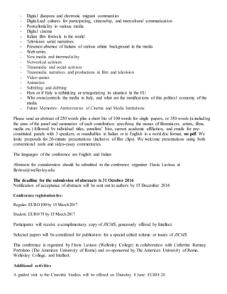 - Digital diaspora and electronic migrant communities
- Digitalized cultures for participating, citizenship, and intercultural communication
- Postcoloniality in various media
- Digital cinema
- Italian film festivals in the world
- Television serial narratives
- Presence-absence of Italians of various ethnic background in the media
- Web series
- New media and intermediality
- Networked activism
- Transmedia and social activism
- Transmedia narratives and productions in film and television
- Video-games
- Animation
- Subtitling and dubbing
- How or if Italy is rethinking or renegotiating its situation in the EU
- Who owns/controls the media in Italy, and what are the ramifications of this political economy of the
media
- Future Memories: Anniversaries of Cinema and Media Institutions
Please send an abstract of 250 words plus a short bio of 100 words for single papers, or 350 words (a including
the aims of the panel and summaries of each contribution specifying the names of filmmakers, artists, films,
media etc.) followed by individual titles, panelists’ bios, current academic affiliation, and emails for pre-
constituted panels with 3 speakers, or roundtables in Italian or in English in a word.doc format, no pdf. We
invite proposals for 20-minute presentations (inclusive of film clips). We welcome presentations using both
conventional tools and video-essay commentaries.
The languages of the conference are English and Italian
Abstracts for consideration should be submitted to the conference organizer Flavia Laviosa at
flaviosa@wellesley.edu
The deadline for the submission of abstracts is 31 October 2016
Notification of acceptance of abstracts will be sent out to authors by 15 December 2016
Conference registration fee:
Regular: EURO 100 by 15 March 2017
Student: EURO 75 by 15 March 2017
Participants will receive a complimentary copy of JICMS, generously offered by Intellect.
Selected papers will be considered for publication for a special edited volume or issues of JICMS.
This conference is organized by Flavia Laviosa (Wellesley College) in collaboration with Catherine Ramsey
Portolano (The American University of Rome) and co-sponsored by The American University of Rome,
Wellesley College, and Intellect.
Additional activities
A guided visit to the Cinecittà Studios will be offered on Thursday 8 June: EURO 20
 
