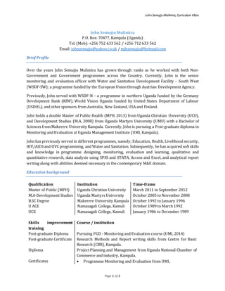 John Semujju Mulimira; Curriculum Vitea
Page 1 of 5
John Semujju Mulimira
P.O. Box: 70477, Kampala (Uganda)
Tel. (Mob): +256 752 633 562 / +256 712 633 562
Email: johnsemujju@yahoo.co.uk / mjksemujju@hotmail.com
Brief Profile
Over the years John Semujju Mulimira has grown through ranks as he worked with both Non-
Government and Government programmes across the Country. Currently, John is the senior
monitoring and evaluation officer with Water and Sanitation Development Facility – South West
(WSDF-SW); a programme funded by the European Union through Austrian Development Agency.
Previously, John served with WSDF-N – a programme in northern Uganda funded by the Germany
Development Bank (KfW), World Vision Uganda funded by United States Department of Labour
(USDOL), and other sponsors from Australia, New Zealand, USA and Finland.
John holds a double Master of Public Health (MPH, 2013) from Uganda Christian University (UCU),
and Development Studies (M.A, 2008) from Uganda Martyrs University (UMU) with a Bachelor of
Sciences from Makerere University Kampala. Currently, John is pursuing a Post-graduate diploma in
Monitoring and Evaluation at Uganda Management Institute (UMI, Kampala).
John has previously served in different programmes, namely; Education, Health, Livelihood security,
HIV/AIDSand OVCprogramming, and Water and Sanitation. Subsequently, he has acquired softskills
and knowledge in programme designing, monitoring, evaluation and learning, qualitative and
quantitative research, data analysis using SPSS and STATA, Access and Excel, and analytical report
writing along with abilities deemed necessary in the contemporary M&E domain.
Education background
Qualification Institution Time-frame
Master of Public (MPH) Uganda Christian University March 2011 to September 2012
M.A-Development Studies Uganda Martyrs University October 2005 to November 2008
B.SC Degree Makerere University Kampala October 1992 to January 1996
U ACE Namasagali College, Kamuli October 1989 to March 1992
UCE Namasagali College, Kamuli January 1986 to December 1989
Skills improvement
training
Course / institution
Post-graduate Diploma Pursuing PGD - Monitoring and Evaluation course (UMI, 2014)
Post-graduate Certificate Research Methods and Report writing skills from Centre for Basic
Research (CBR), Kampala.
Diploma ProjectPlanning and Management from Uganda National Chamber of
Commerce and industry, Kampala.
Certificates  Programme Monitoring and Evaluation from UMI,
 