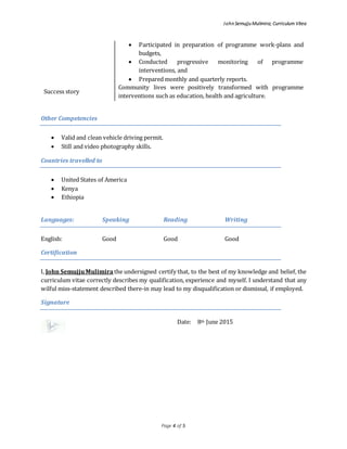 John Semujju Mulimira; Curriculum Vitea
Page 4 of 5
 Participated in preparation of programme work-plans and
budgets,
 Conducted progressive monitoring of programme
interventions, and
 Prepared monthly and quarterly reports.
Success story
Community lives were positively transformed with programme
interventions such as education, health and agriculture.
Other Competencies
 Valid and clean vehicle driving permit.
 Still and video photography skills.
Countries travelled to
 United States of America
 Kenya
 Ethiopia
Languages: Speaking Reading Writing
English: Good Good Good
Certification
I, John SemujjuMulimira the undersigned certify that, to the best of my knowledge and belief, the
curriculum vitae correctly describes my qualification, experience and myself. I understand that any
wilful miss-statement described there-in may lead to my disqualification or dismissal, if employed.
Signature
Date: 8th June 2015
 