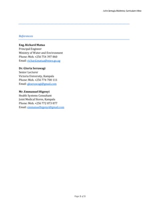John Semujju Mulimira; Curriculum Vitea
Page 5 of 5
References
Eng. Richard Matua
Principal Engineer
Ministry of Water and Environment
Phone: Mob. +256 754 397 860
Email: richard.matua@mwe.go.ug
Dr. Gloria Seruwagi
Senior Lecturer
Victoria University, Kampala
Phone: Mob. +256 774 700 111
Email: gkseruwagi@gmail.com
Mr. Emmanuel Higenyi
Health Systems Consultant
Joint Medical Stores, Kampala
Phone: Mob. +256 772 873 877
Email: emmanuelhigenyi@gmail.com
 
