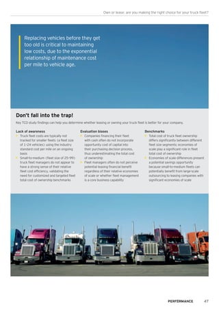 47
Own or lease: are you making the right choice for your truck fleet?
Don’t fall into the trap!
Key TCO study findings can help you determine whether leasing or owning your truck fleet is better for your company.
Lack of awareness
•	 Truck fleet costs are typically not
tracked for smaller fleets (a fleet size
of 1–24 vehicles) using the industry
standard cost per mile on an ongoing
basis
•	 Small-to-medium (fleet size of 25–99)
truck fleet managers do not appear to
have a strong sense of their relative
fleet cost efficiency, validating the
need for customized and targeted fleet
total cost of ownership benchmarks
Evaluation biases
•	 Companies financing their fleet
with cash often do not incorporate
opportunity cost of capital into
their purchasing decision process,
thus underestimating the total cost
of ownership
•	 Fleet managers often do not perceive
potential leasing financial benefit
regardless of their relative economies
of scale or whether fleet management
is a core business capability
Benchmarks
•	 Total cost of truck fleet ownership
differs significantly between different
fleet size segments; economies of
scale play a significant role in fleet
total cost of ownership
•	 Economies of scale differences present
a potential savings opportunity
because small-to-medium fleets can
potentially benefit from large-scale
outsourcing to leasing companies with
significant economies of scale
Replacing vehicles before they get
too old is critical to maintaining
low costs, due to the exponential
relationship of maintenance cost
per mile to vehicle age.
 